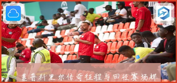 基普科里尔传奇征程与田径赛场辉煌瞬间全记录成长观察