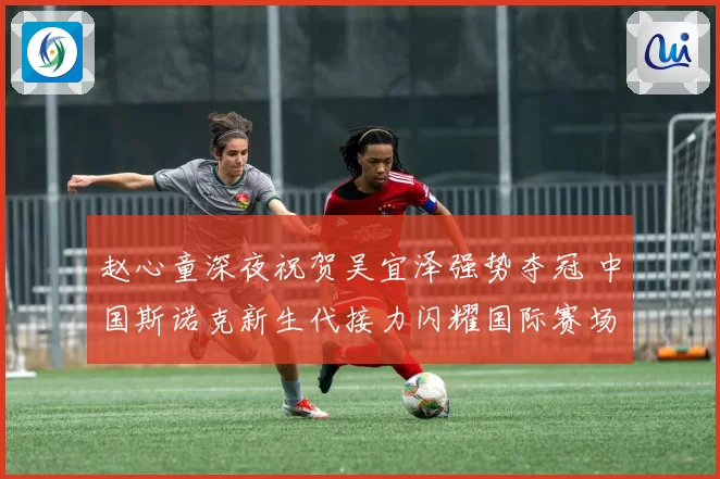 赵心童深夜祝贺吴宜泽强势夺冠 中国斯诺克新生代接力闪耀国际赛场