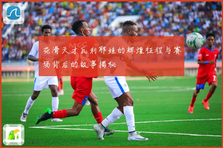 花滑天才瓦利耶娃的辉煌征程与赛场背后的故事揭秘