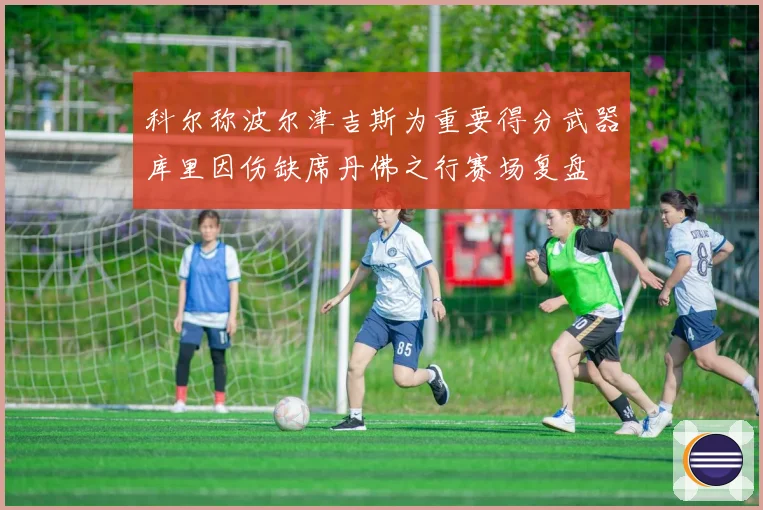 科尔称波尔津吉斯为重要得分武器库里因伤缺席丹佛之行赛场复盘
