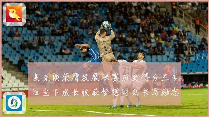 麦克朗荣膺发展联赛历史得分王专注当下成长收获梦想时刻书写励志篇赛场复盘
