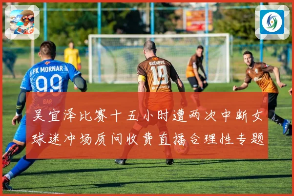 吴宜泽比赛十五小时遭两次中断女球迷冲场质问收费直播合理性专题观察