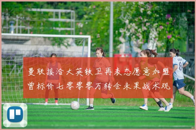 曼联接洽大英铁卫再表态愿意加盟曾标价七零零零万转会未果战术观察