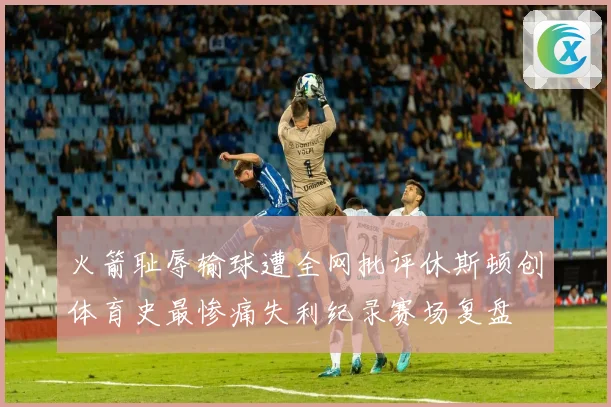 火箭耻辱输球遭全网批评休斯顿创体育史最惨痛失利纪录赛场复盘