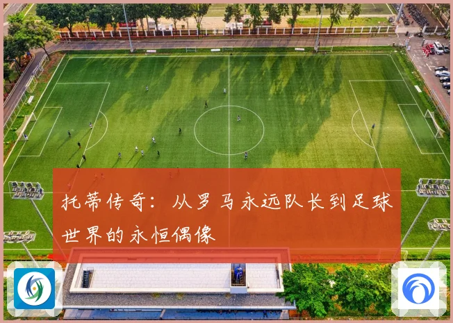 托蒂传奇：从罗马永远队长到足球世界的永恒偶像