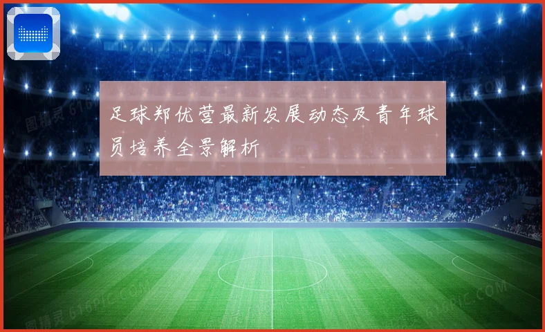 足球郑优营最新发展动态及青年球员培养全景解析
