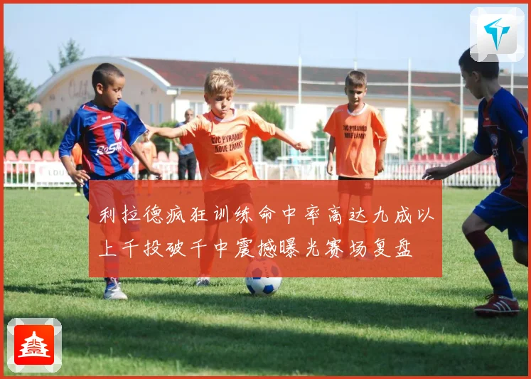 利拉德疯狂训练命中率高达九成以上千投破千中震撼曝光赛场复盘