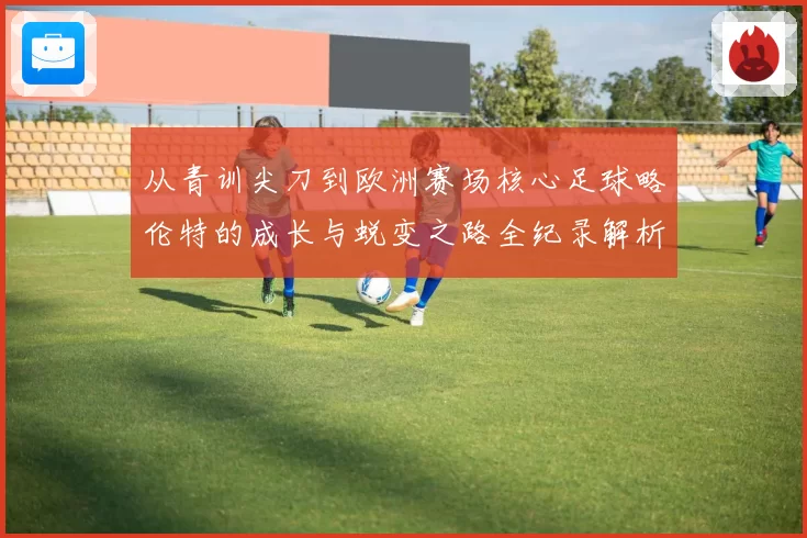 从青训尖刀到欧洲赛场核心足球略伦特的成长与蜕变之路全纪录解析