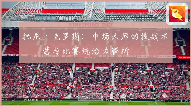托尼·克罗斯：中场大师的技战术智慧与比赛统治力解析
