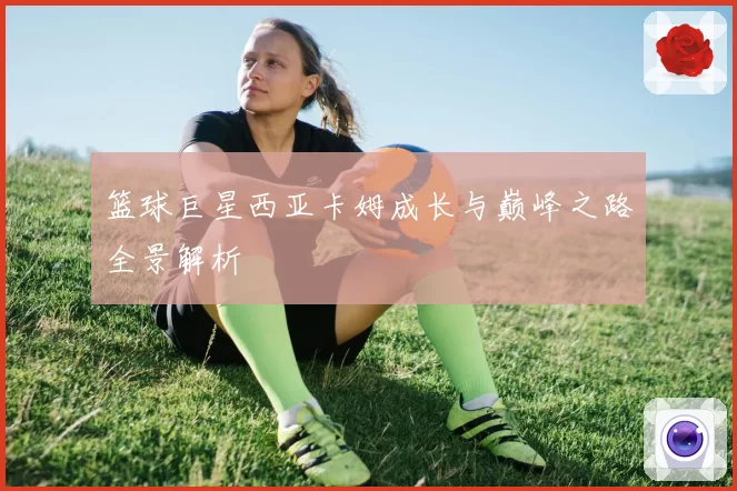 篮球巨星西亚卡姆成长与巅峰之路全景解析