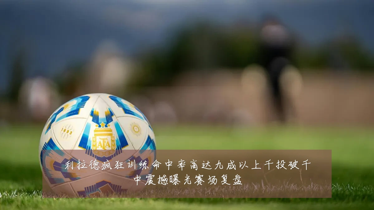 利拉德疯狂训练命中率高达九成以上千投破千中震撼曝光赛场复盘