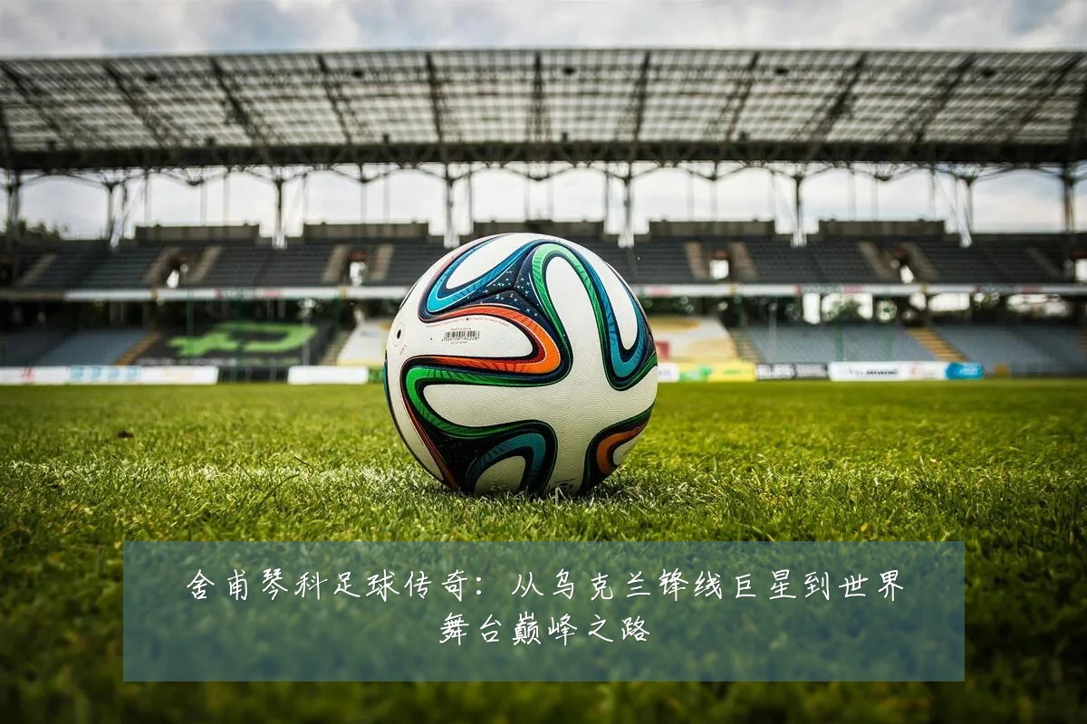 舍甫琴科足球传奇:从乌克兰锋线巨星到世界舞台巅峰之路